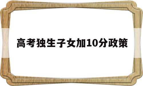 高考独生子女加10分政策,高考有没有独生子女加分政策