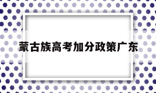 蒙古族高考加分政策广东 广东少数民族考生高考加分政策