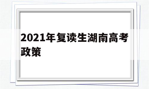 2021年复读生湖南高考政策,湖南省2021年复读生高考政策