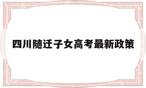 四川随迁子女高考最新政策 四川省普通高考关于随迁子女报考的相关政策