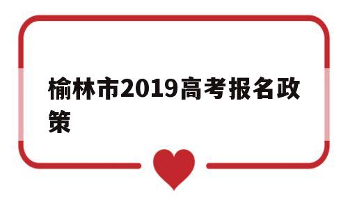 榆林市2019高考报名政策 榆林市人民政府门户网报名入口