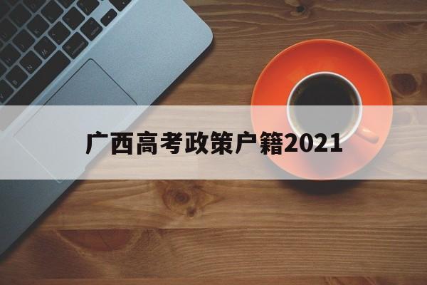 广西高考政策户籍2021,广西高考移民最新处理政策2021