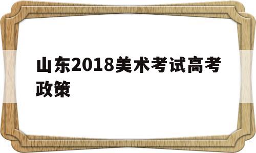 山东2018美术考试高考政策,2020年山东省高考美术生有多少人