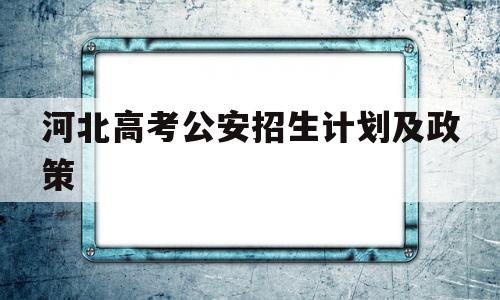 河北高考公安招生计划及政策,2021年河北省公安普通高等院校招生办法