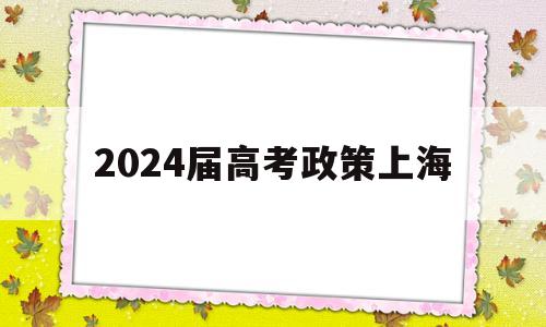 2024届高考政策上海,上海2024届高考政策的变化