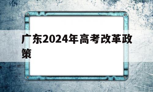 广东2024年高考改革政策 2024年广东高考改革最新方案