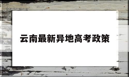 云南最新异地高考政策,云南省昆明市异地高考政策