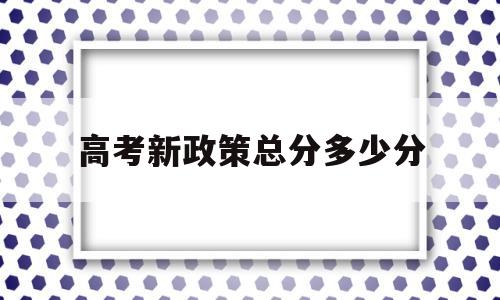 高考新政策总分多少分 新高考政策主要内容如何计分