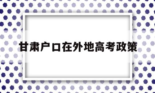 甘肃户口在外地高考政策,外省户口可以在甘肃参加高考吗