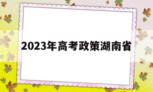 2023年高考政策湖南省 湖南2024年高考改革政策