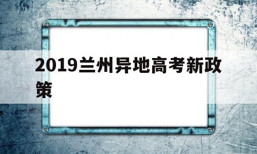 2019兰州异地高考新政策 兰州2022年高考报名是不是新政策