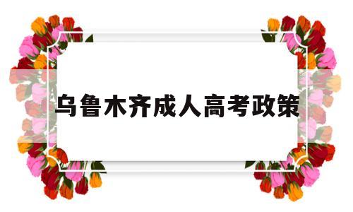 乌鲁木齐成人高考政策,乌鲁木齐成人大专报考条件