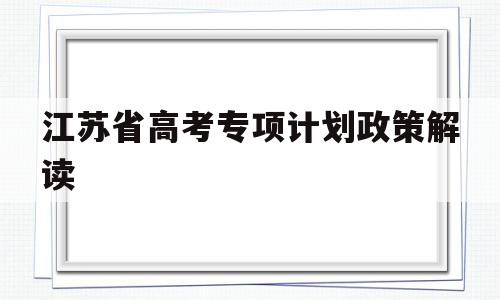 江苏省高考专项计划政策解读,江苏省地方专项计划高考志愿填报