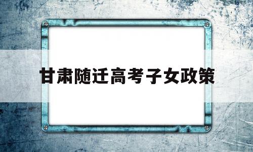 甘肃随迁高考子女政策,甘肃独生子女高考加分政策