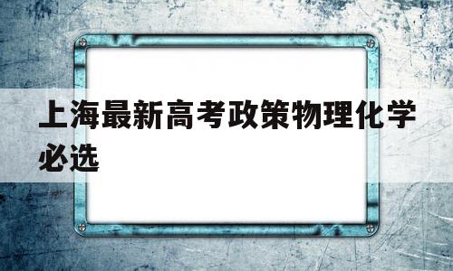 包含上海最新高考政策物理化学必选的词条