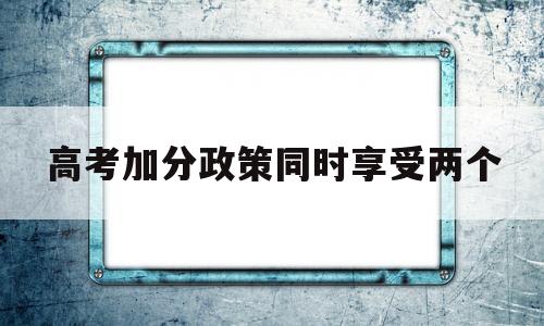 包含高考加分政策同时享受两个的词条