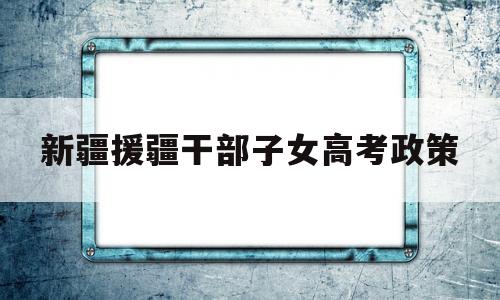 新疆援疆干部子女高考政策 新疆援疆干部子女高考移民问题