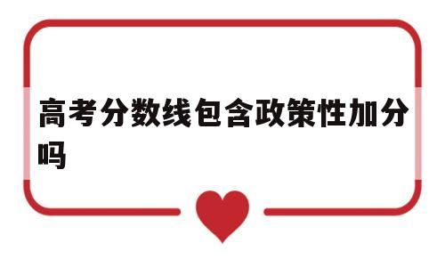 高考分数线包含政策性加分吗,高考加分政策是上线加分还是加分上线