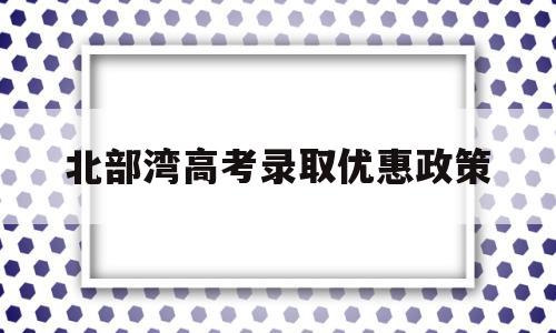 北部湾高考录取优惠政策 北部湾户口有哪些优惠政策