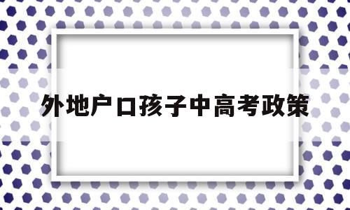 外地户口孩子中高考政策 外地户口孩子可以参加高考吗