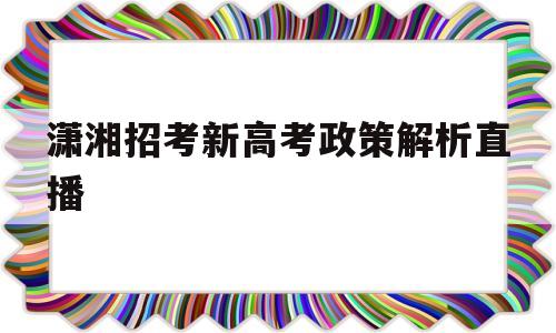 潇湘招考新高考政策解析直播的简单介绍