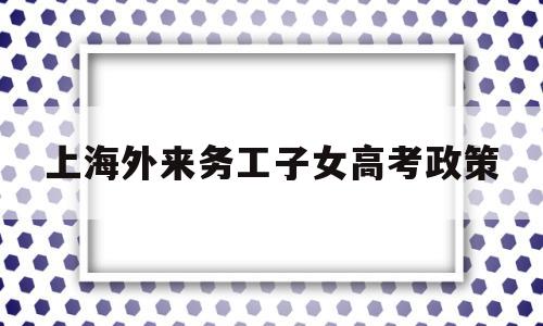 上海外来务工子女高考政策 上海外来人员子女可以参加高考吗