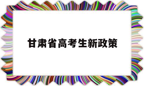 甘肃省高考生新政策 甘肃是不是新高考政策