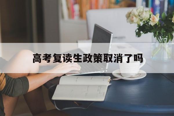 高考复读生政策取消了吗,关于明年高考复读生政策有何变动?