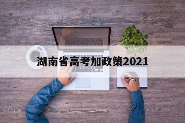 湖南省高考加政策2021,湖南高考政策改革方案2021