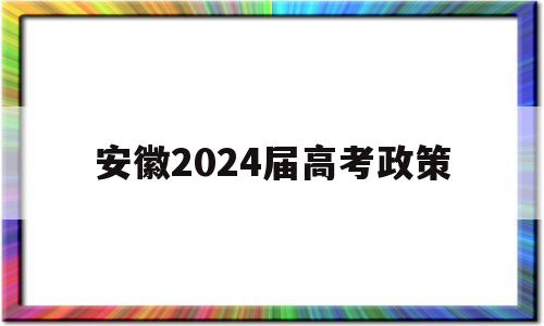 安徽2024届高考政策,2024年安徽高考政策是啥?