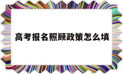 高考报名照顾政策怎么填 高考照顾政策申报项目说明