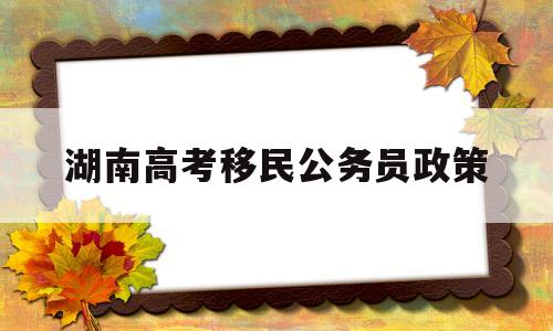 湖南高考移民公务员政策,湖南省公务员人才引进政策