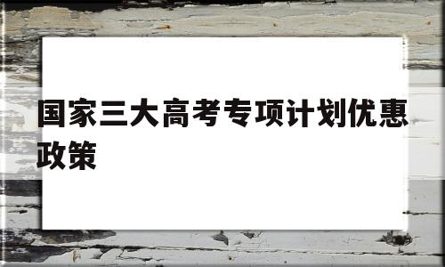 包含国家三大高考专项计划优惠政策的词条