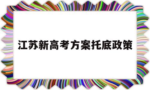 江苏新高考方案托底政策,江苏新高考托底政策什么意思