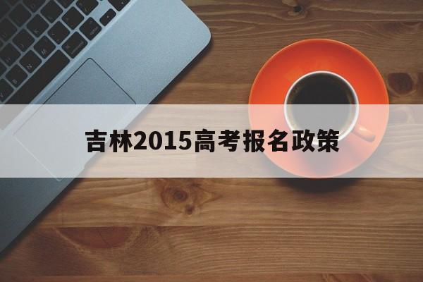 吉林2015高考报名政策,2014年吉林省高考报名政策