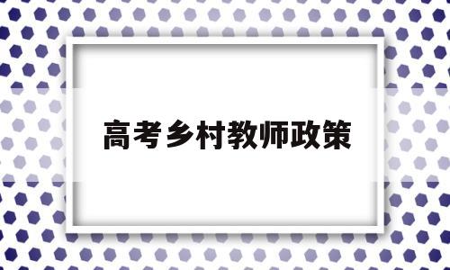 高考乡村教师政策 农村教师进高级最新政策