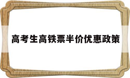 关于高考生高铁票半价优惠政策的信息