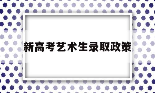 新高考艺术生录取政策,新高考政策有没有艺术考试