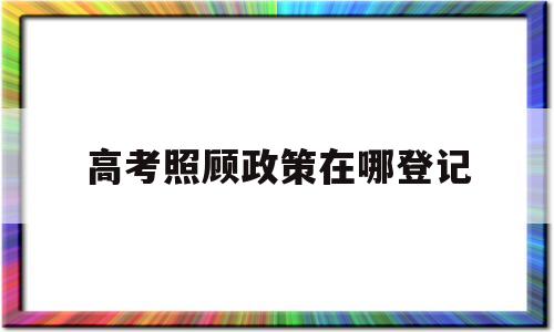 高考照顾政策在哪登记,高考照顾政策申报项目说明