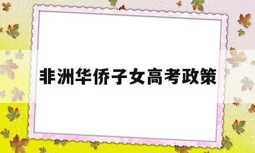 非洲华侨子女高考政策,中国对非洲留学生的优惠政策