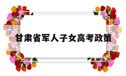 甘肃省军人子女高考政策,甘肃省大学生入伍优惠政策