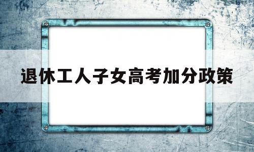 退休工人子女高考加分政策 干部子女高考有没有加分政策