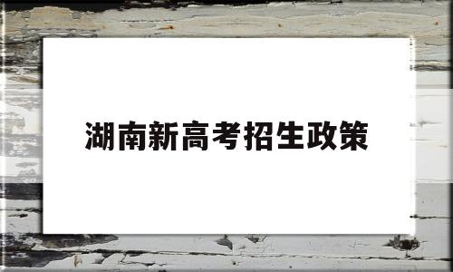 湖南新高考招生政策,湖南省新高考改革方案录取政策