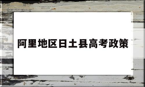 阿里地区日土县高考政策,阿里地区日土县宣传部联系方式