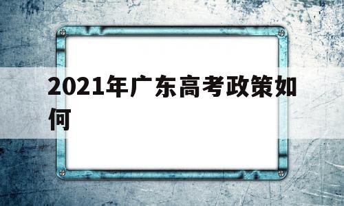 2021年广东高考政策如何 广东省2021年春季高考政策