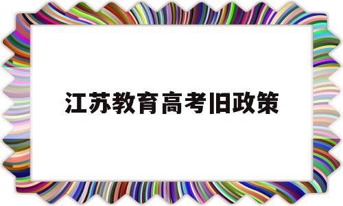 江苏教育高考旧政策,江苏新旧高考政策对比