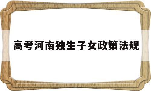 高考河南独生子女政策法规,河南省高考农村独生子女有什么优惠政策