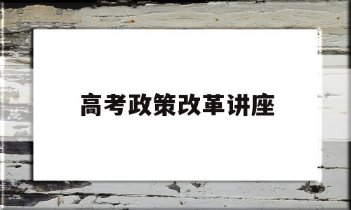 高考政策改革讲座,有关新高考改革的讲座报道