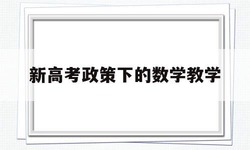 新高考政策下的数学教学,高考新政策对中学数学教学的影响与对策分析