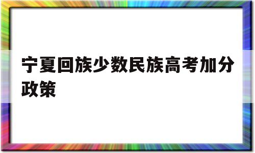 宁夏回族少数民族高考加分政策,宁夏高考少数民族加分政策实行到什么时候